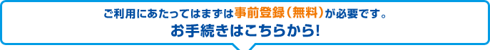 ご利用にあたってはまずは事前登録（無料）が必要です。お手続きはこちらから！